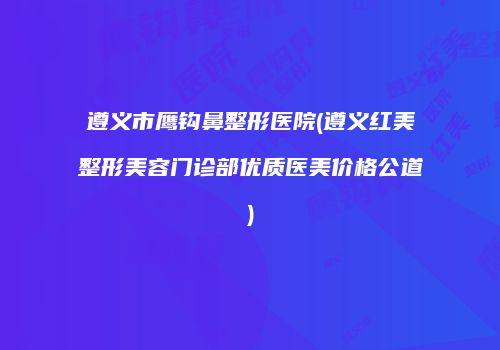 遵义市鹰钩鼻整形医院(遵义红美整形美容门诊部优质医美价格公道)