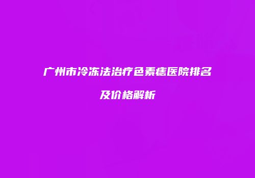 广州市冷冻法治疗色素痣医院排名及价格解析