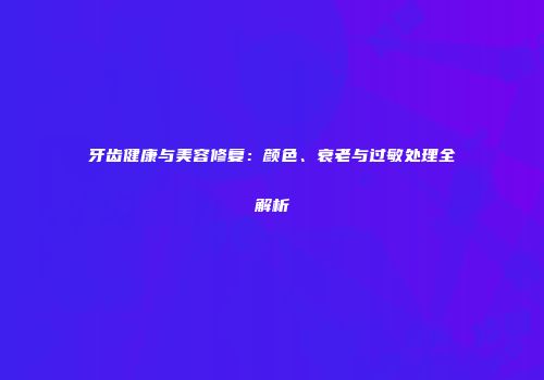 牙齿健康与美容修复：颜色、衰老与过敏处理全解析