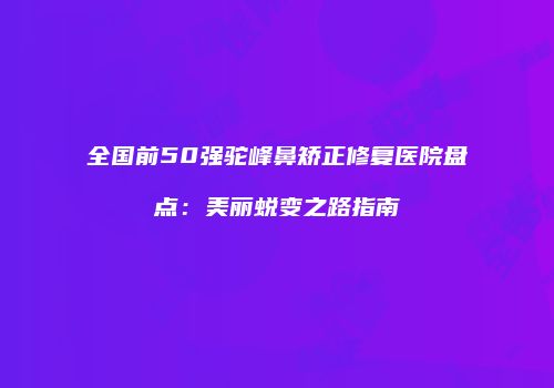 全国前50强驼峰鼻矫正修复医院盘点：美丽蜕变之路指南