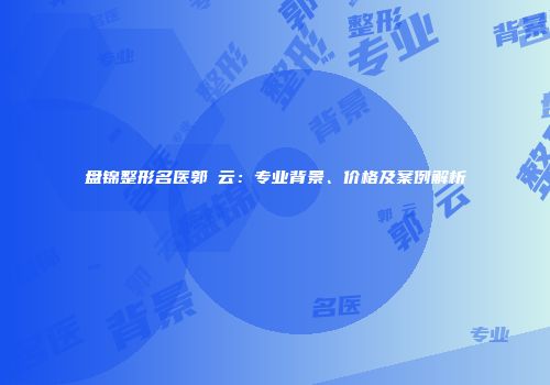 盘锦整形名医郭琇云：专业背景、价格及案例解析