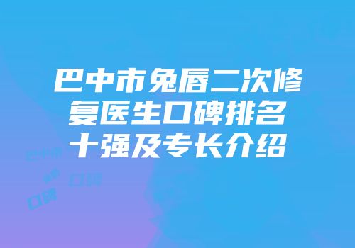 巴中市兔唇二次修复医生口碑排名十强及专长介绍