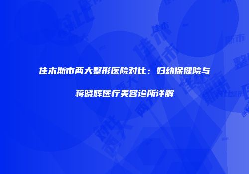 佳木斯市两大整形医院对比：妇幼保健院与蒋晓辉医疗美容诊所详解
