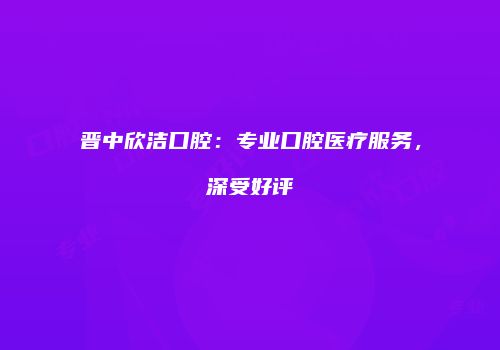晋中欣洁口腔：专业口腔医疗服务，深受好评