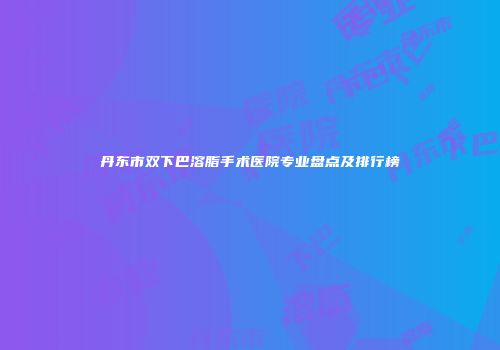丹东市双下巴溶脂手术医院专业盘点及排行榜
