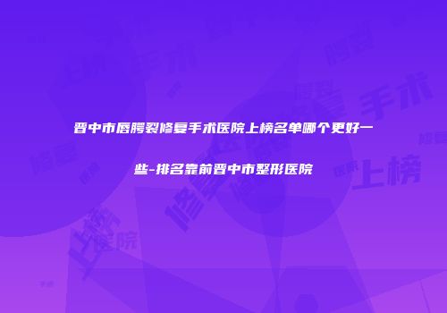 晋中市唇腭裂修复手术医院上榜名单哪个更好一些-排名靠前晋中市整形医院