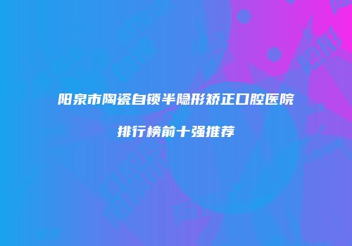 阳泉市陶瓷自锁半隐形矫正口腔医院排行榜前十强推荐