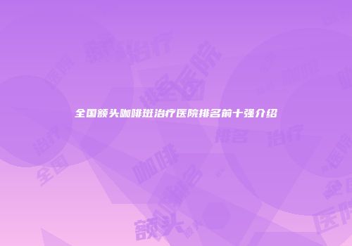 全国额头咖啡斑治疗医院排名前十强介绍