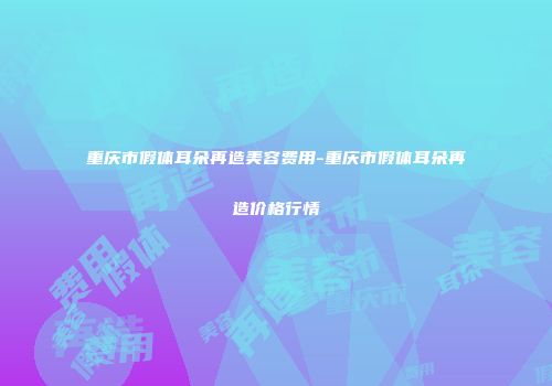 重庆市假体耳朵再造美容费用-重庆市假体耳朵再造价格行情