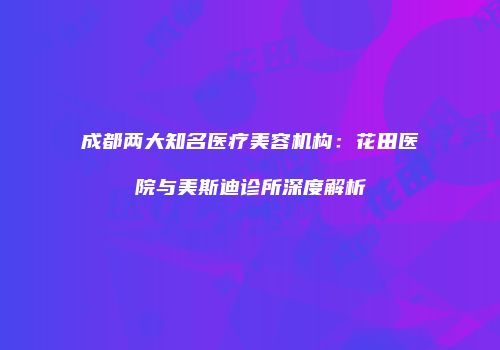 成都两大知名医疗美容机构：花田医院与美斯迪诊所深度解析