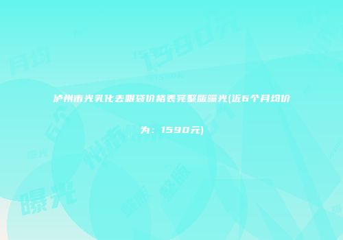 泸州市光乳化去眼袋价格表完整版曝光(近6个月均价为：1590元)