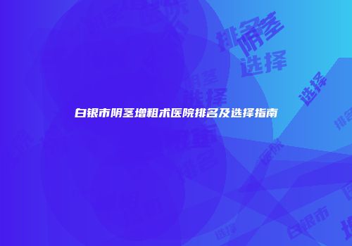 白银市阴茎增粗术医院排名及选择指南