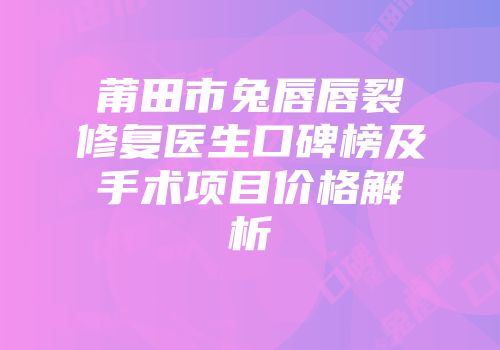 莆田市兔唇唇裂修复医生口碑榜及手术项目价格解析
