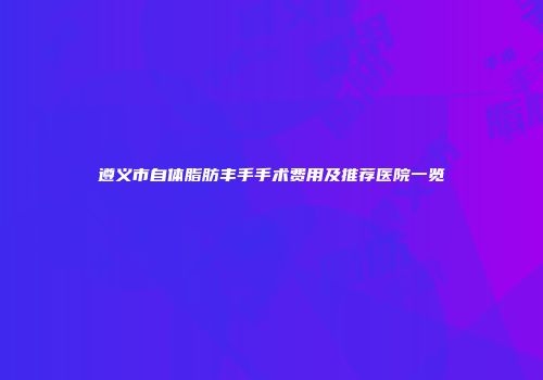 遵义市自体脂肪丰手手术费用及推荐医院一览
