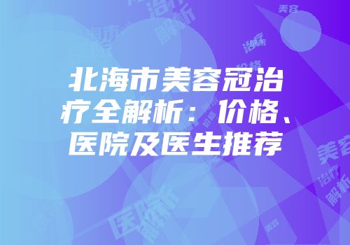 北海市美容冠治疗全解析：价格、医院及医生推荐