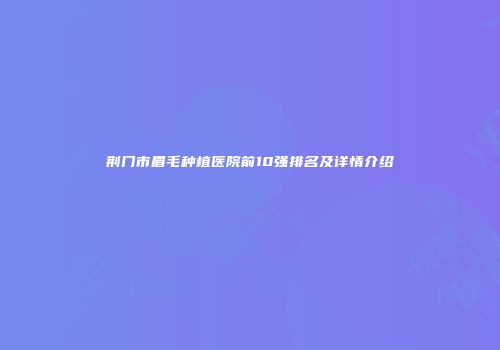 荆门市眉毛种植医院前10强排名及详情介绍