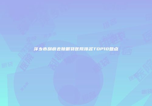 萍乡市刮痧去除眼袋医院排名TOP10盘点