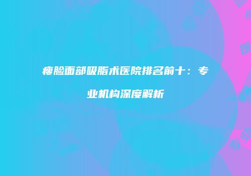 瘦脸面部吸脂术医院排名前十：专业机构深度解析