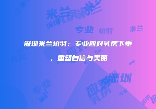 深圳米兰柏羽：专业应对乳房下垂，重塑自信与美丽
