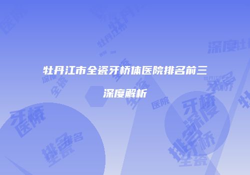 牡丹江市全瓷牙桥体医院排名前三深度解析