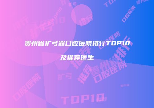 贵州省扩弓器口腔医院排行TOP10及推荐医生