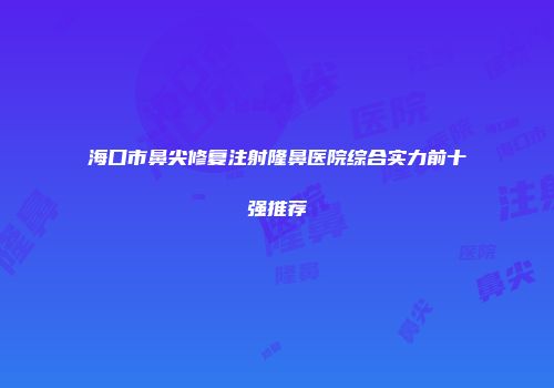 海口市鼻尖修复注射隆鼻医院综合实力前十强推荐