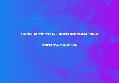 上海南汇区中心医院与上海爱丽姿整形美容门诊部：专业对比与性价比分析