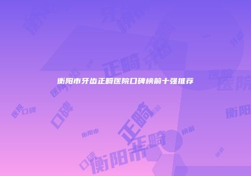 衡阳市牙齿正畸医院口碑榜前十强推荐