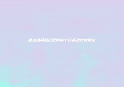 唐山酒窝整形医院前十排名及特点解析