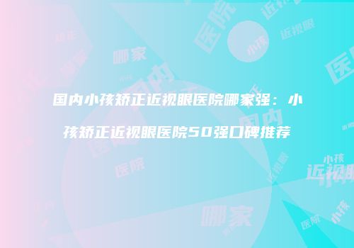 国内小孩矫正近视眼医院哪家强：小孩矫正近视眼医院50强口碑推荐