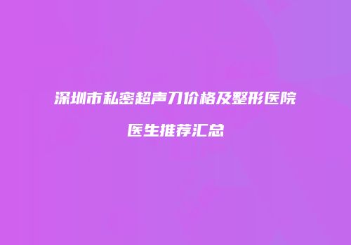 深圳市私密超声刀价格及整形医院医生推荐汇总