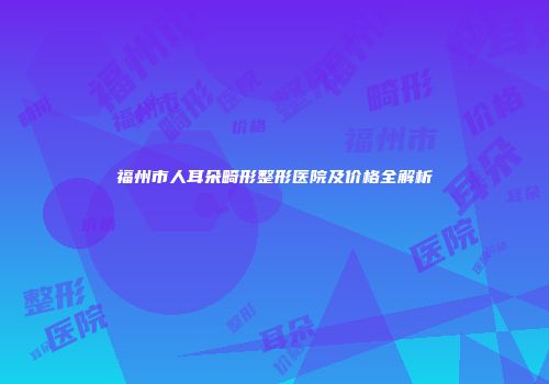 福州市人耳朵畸形整形医院及价格全解析