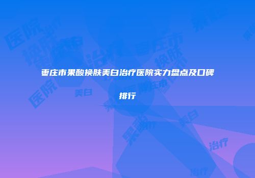 枣庄市果酸换肤美白治疗医院实力盘点及口碑排行