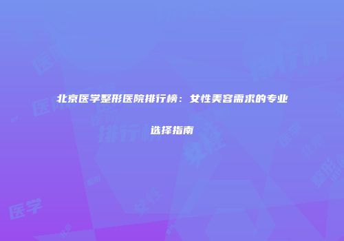 北京医学整形医院排行榜：女性美容需求的专业选择指南