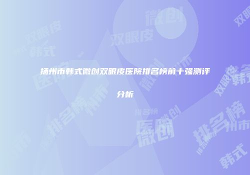 扬州市韩式微创双眼皮医院排名榜前十强测评分析
