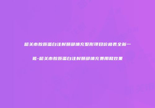 韶关市胶原蛋白注射颞部填充整形项目价格表全新一览-韶关市胶原蛋白注射颞部填充费用和效果