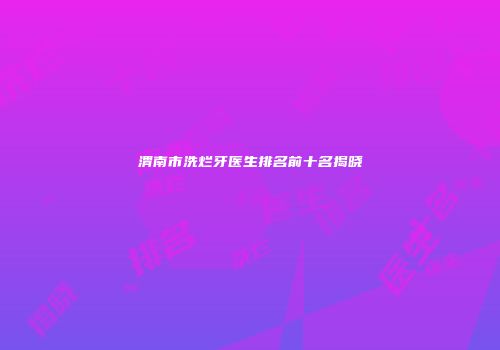 渭南市洗烂牙医生排名前十名揭晓
