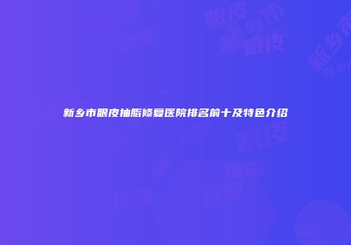 新乡市眼皮抽脂修复医院排名前十及特色介绍