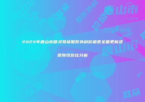 2025年唐山市精灵耳朵整形外科价格表全面更新及医院性价比分析