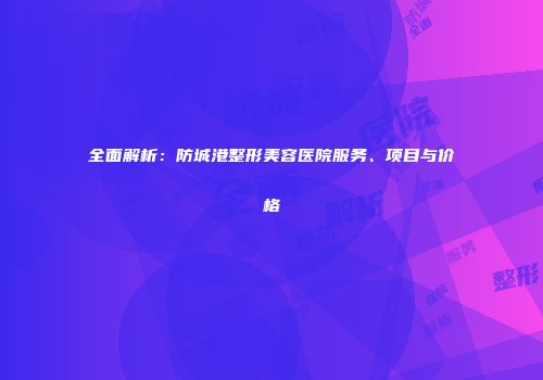 全面解析：防城港整形美容医院服务、项目与价格
