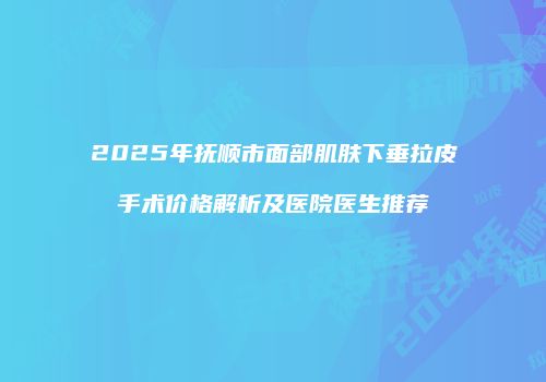 2025年抚顺市面部肌肤下垂拉皮手术价格解析及医院医生推荐