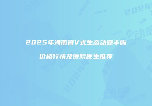 2025年海南省V式生态动感丰胸价格行情及医院医生推荐