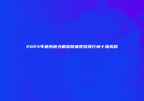 2025年梧州激光眼部除皱医院排行榜十强揭晓