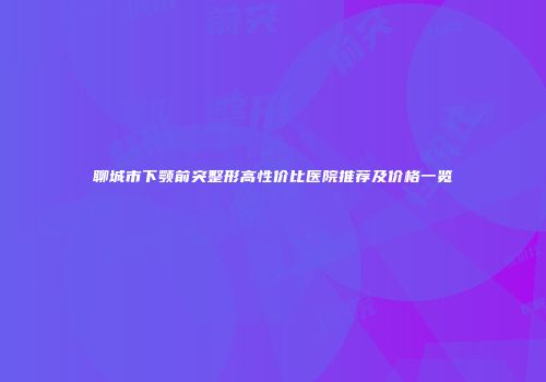 聊城市下颚前突整形高性价比医院推荐及价格一览