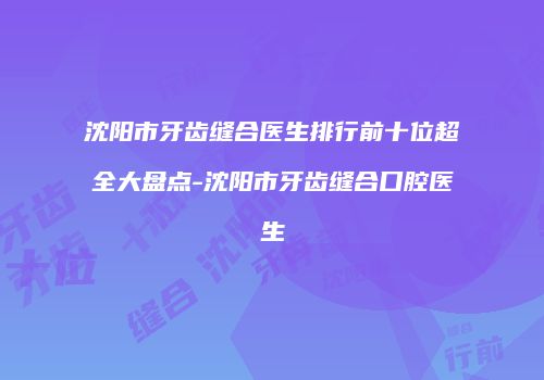 沈阳市牙齿缝合医生排行前十位超全大盘点-沈阳市牙齿缝合口腔医生