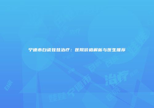 宁德市白瓷娃娃治疗：医院价格解析与医生推荐