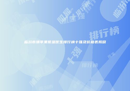临汾市填苹果肌显医生排行榜十强及价格表揭晓