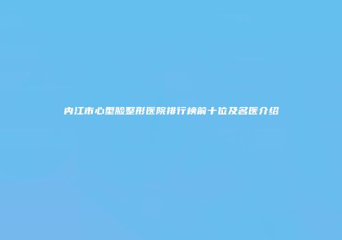 内江市心型脸整形医院排行榜前十位及名医介绍