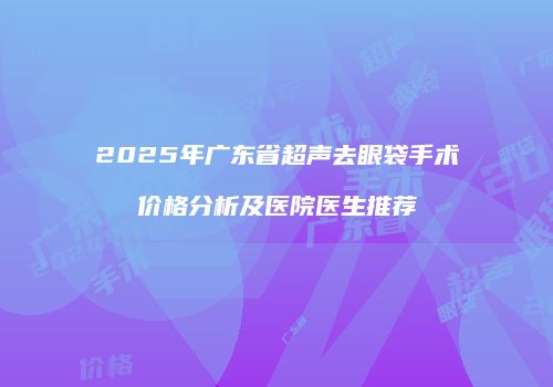 2025年广东省超声去眼袋手术价格分析及医院医生推荐