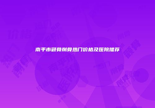 南平市颧骨削骨热门价格及医院推荐